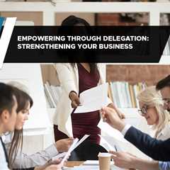 Empowering Through Delegation: Strengthening Your Business